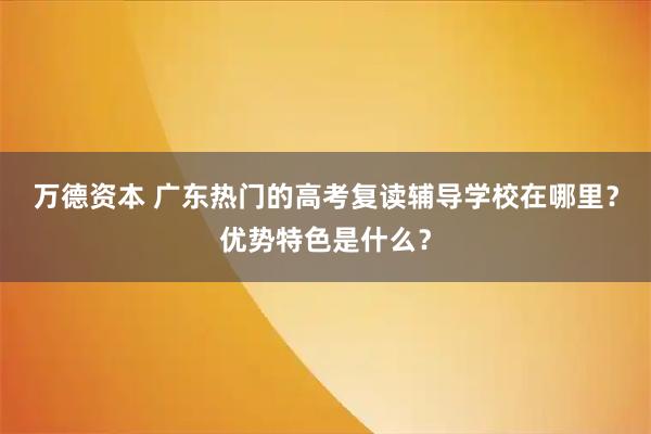 万德资本 广东热门的高考复读辅导学校在哪里？优势特色是什么？
