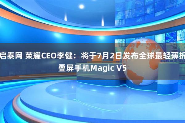 启泰网 荣耀CEO李健：将于7月2日发布全球最轻薄折叠屏手机Magic V5