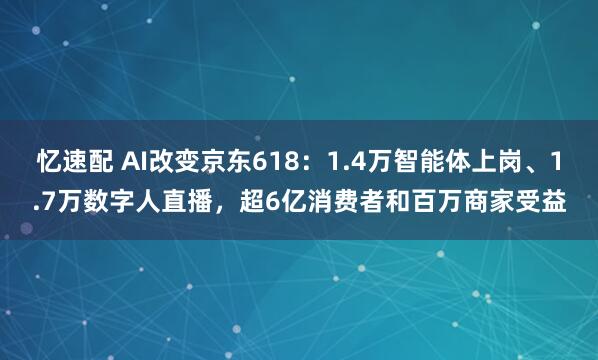 忆速配 AI改变京东618：1.4万智能体上岗、1.7万数字人直播，超6亿消费者和百万商家受益