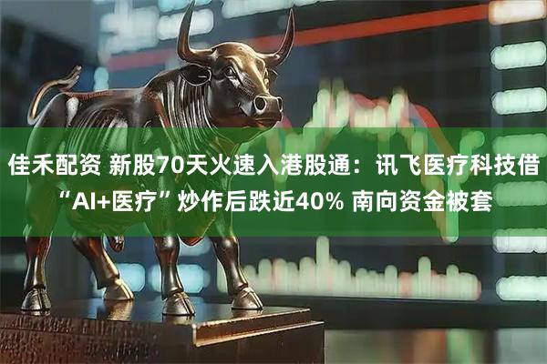 佳禾配资 新股70天火速入港股通：讯飞医疗科技借“AI+医疗”炒作后跌近40% 南向资金被套